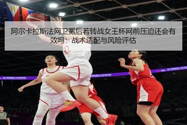 阿尔卡拉斯法网卫冕后若转战女王杯网前压迫还会有效吗：战术适配与风险评估