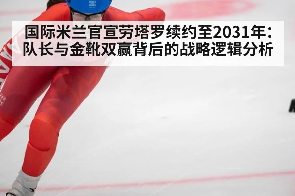 国际米兰官宣劳塔罗续约至2031年:队长与金靴双赢背后的战略逻辑分析